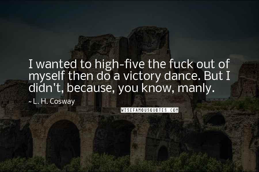 L. H. Cosway Quotes: I wanted to high-five the fuck out of myself then do a victory dance. But I didn't, because, you know, manly.