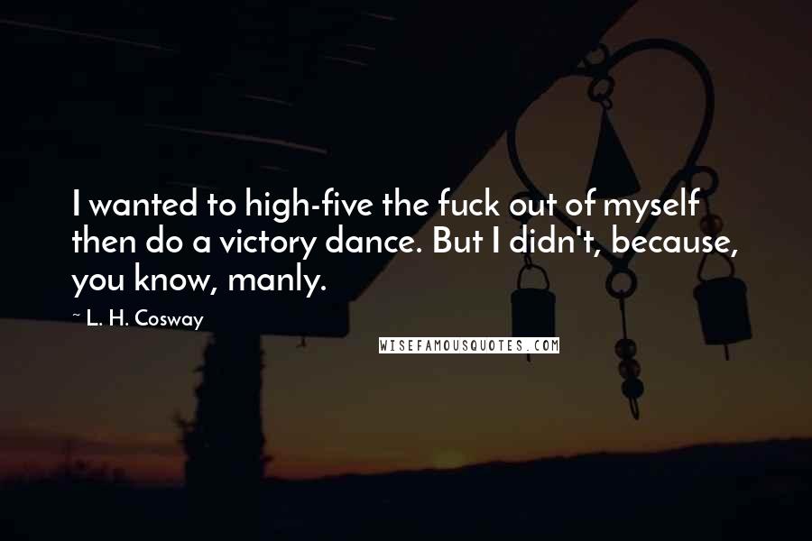 L. H. Cosway Quotes: I wanted to high-five the fuck out of myself then do a victory dance. But I didn't, because, you know, manly.