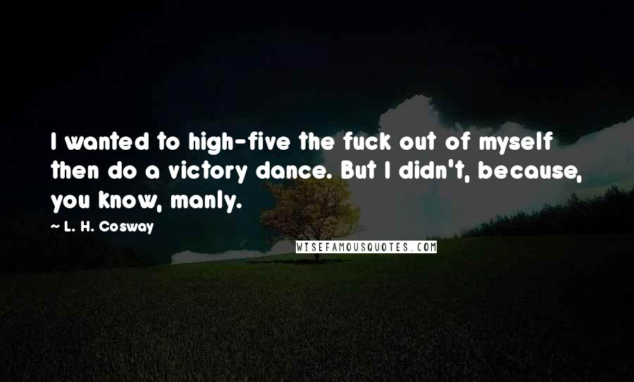 L. H. Cosway Quotes: I wanted to high-five the fuck out of myself then do a victory dance. But I didn't, because, you know, manly.