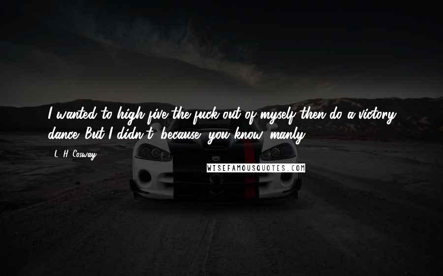 L. H. Cosway Quotes: I wanted to high-five the fuck out of myself then do a victory dance. But I didn't, because, you know, manly.