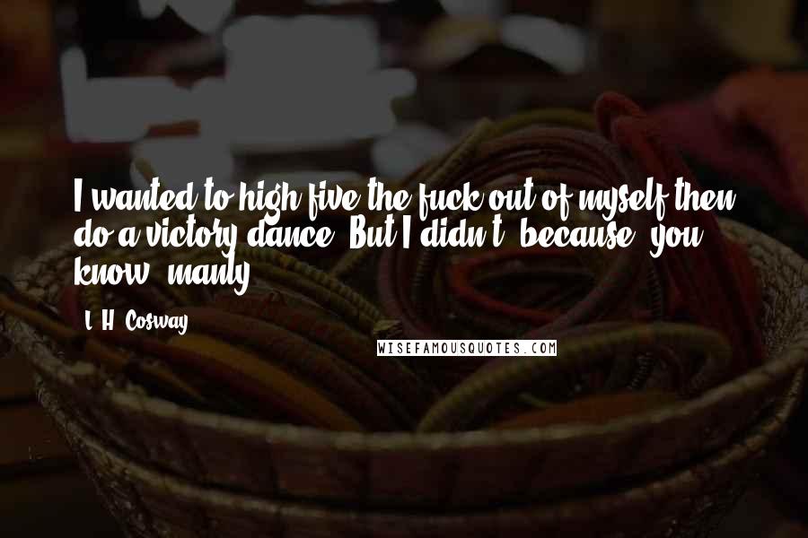 L. H. Cosway Quotes: I wanted to high-five the fuck out of myself then do a victory dance. But I didn't, because, you know, manly.