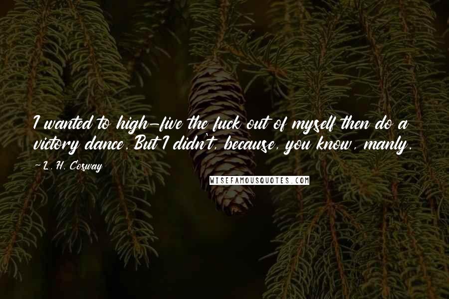 L. H. Cosway Quotes: I wanted to high-five the fuck out of myself then do a victory dance. But I didn't, because, you know, manly.