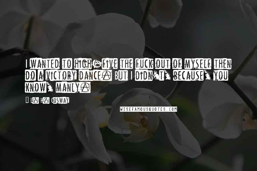 L. H. Cosway Quotes: I wanted to high-five the fuck out of myself then do a victory dance. But I didn't, because, you know, manly.