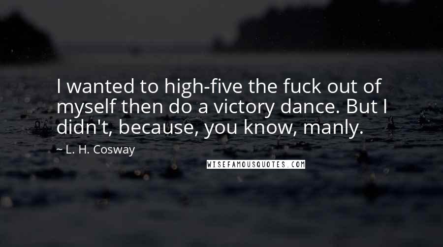 L. H. Cosway Quotes: I wanted to high-five the fuck out of myself then do a victory dance. But I didn't, because, you know, manly.