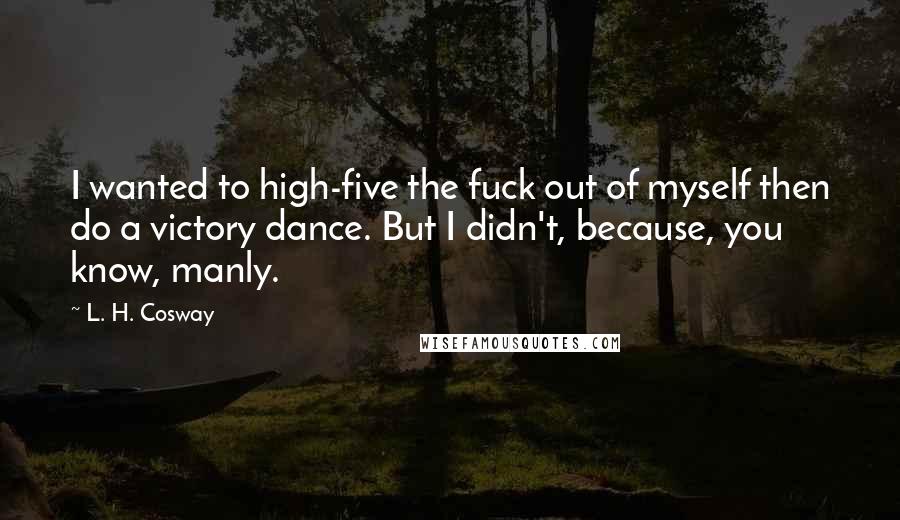 L. H. Cosway Quotes: I wanted to high-five the fuck out of myself then do a victory dance. But I didn't, because, you know, manly.