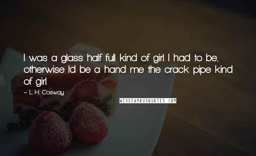 L. H. Cosway Quotes: I was a glass half full kind of girl. I had to be, otherwise I'd be a hand me the crack pipe kind of girl.