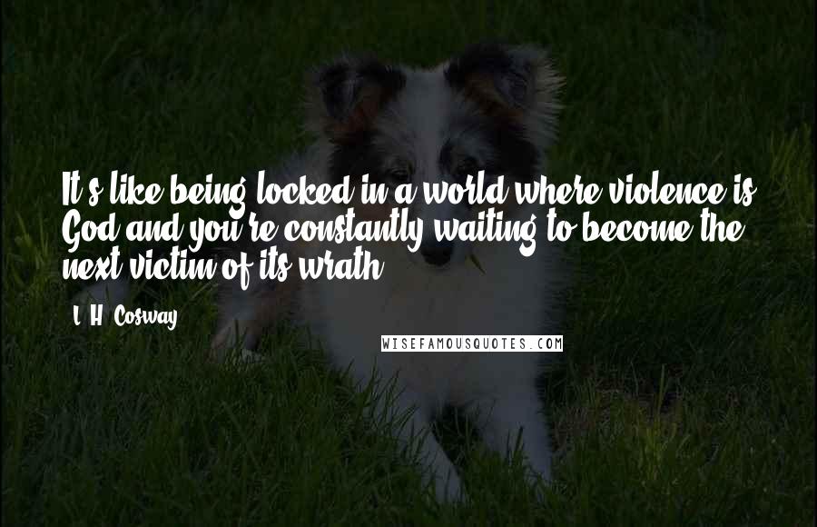 L. H. Cosway Quotes: It's like being locked in a world where violence is God and you're constantly waiting to become the next victim of its wrath.