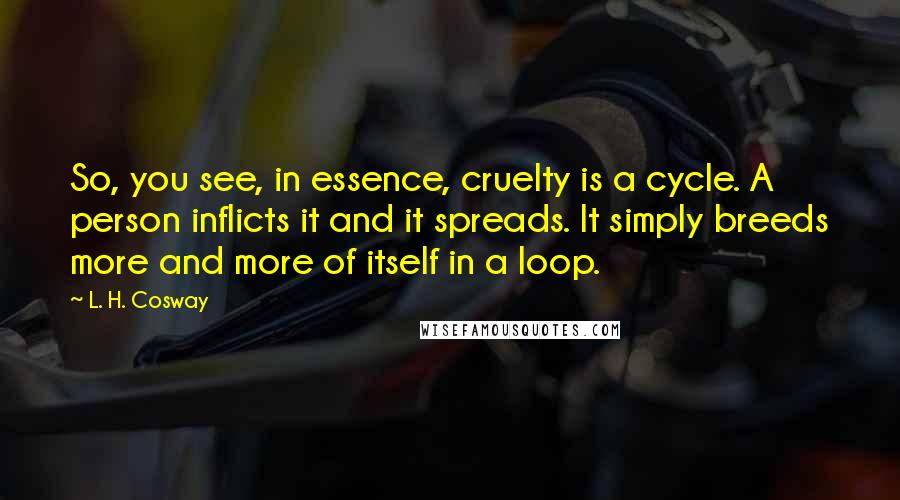 L. H. Cosway Quotes: So, you see, in essence, cruelty is a cycle. A person inflicts it and it spreads. It simply breeds more and more of itself in a loop.