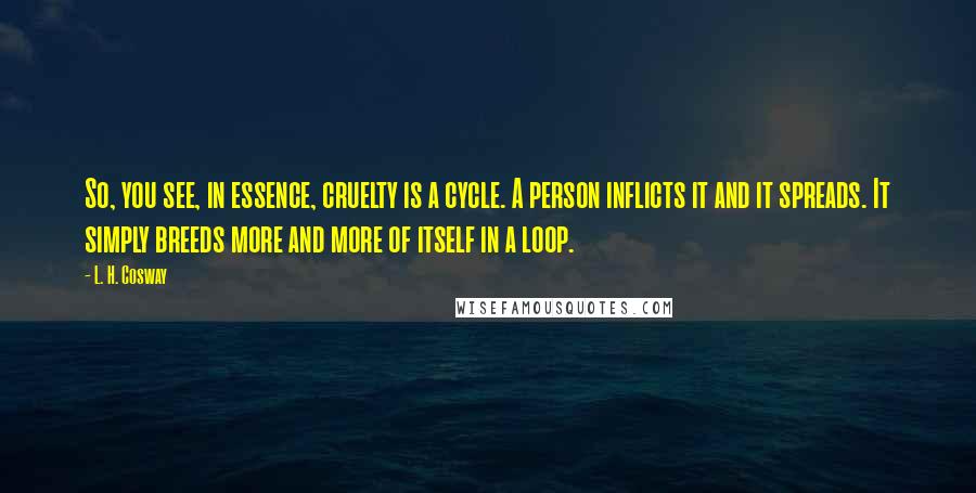 L. H. Cosway Quotes: So, you see, in essence, cruelty is a cycle. A person inflicts it and it spreads. It simply breeds more and more of itself in a loop.