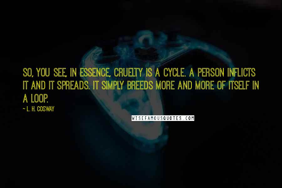 L. H. Cosway Quotes: So, you see, in essence, cruelty is a cycle. A person inflicts it and it spreads. It simply breeds more and more of itself in a loop.