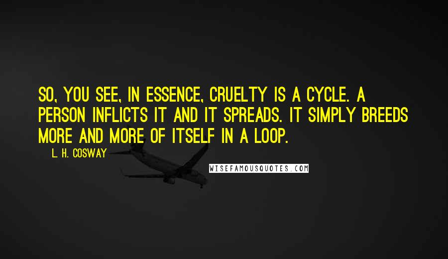 L. H. Cosway Quotes: So, you see, in essence, cruelty is a cycle. A person inflicts it and it spreads. It simply breeds more and more of itself in a loop.