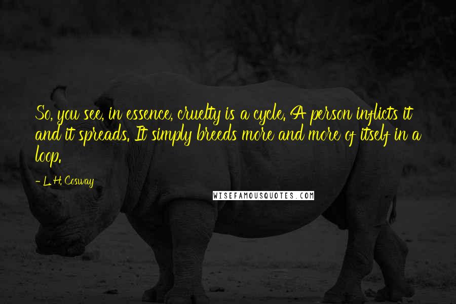L. H. Cosway Quotes: So, you see, in essence, cruelty is a cycle. A person inflicts it and it spreads. It simply breeds more and more of itself in a loop.