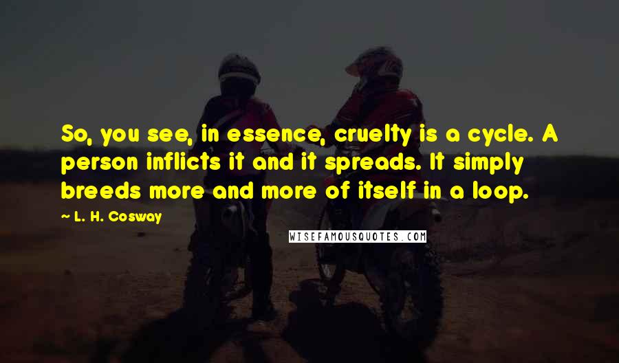 L. H. Cosway Quotes: So, you see, in essence, cruelty is a cycle. A person inflicts it and it spreads. It simply breeds more and more of itself in a loop.