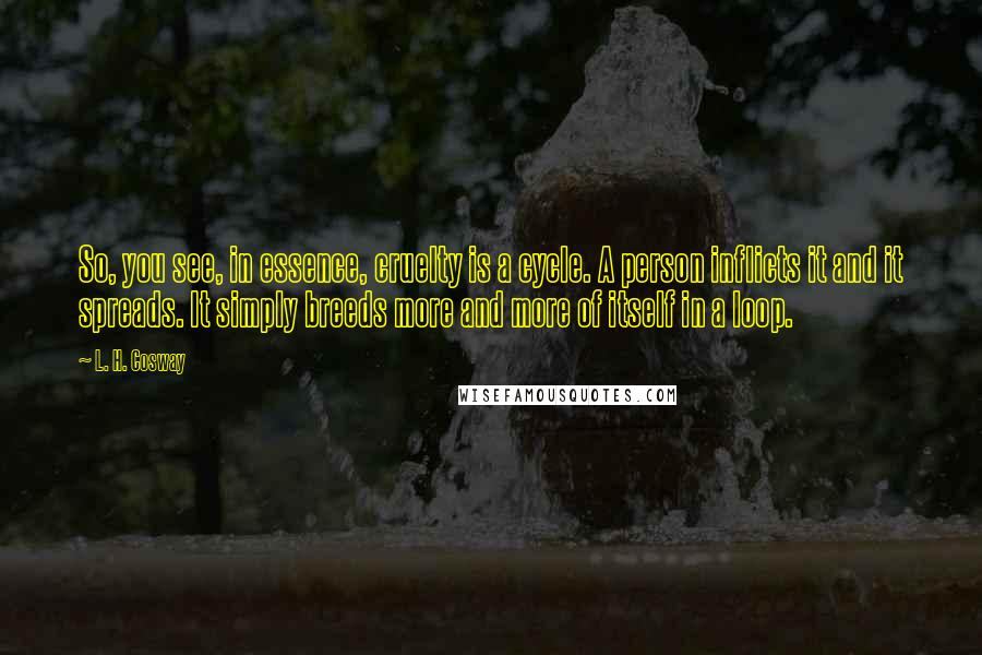 L. H. Cosway Quotes: So, you see, in essence, cruelty is a cycle. A person inflicts it and it spreads. It simply breeds more and more of itself in a loop.