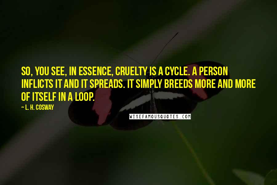 L. H. Cosway Quotes: So, you see, in essence, cruelty is a cycle. A person inflicts it and it spreads. It simply breeds more and more of itself in a loop.