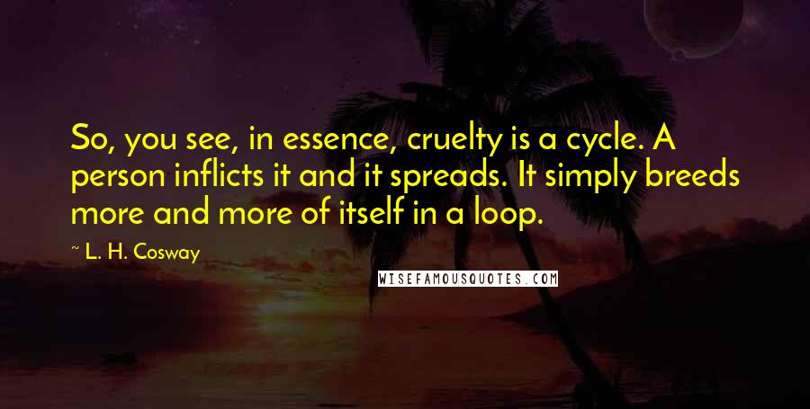L. H. Cosway Quotes: So, you see, in essence, cruelty is a cycle. A person inflicts it and it spreads. It simply breeds more and more of itself in a loop.