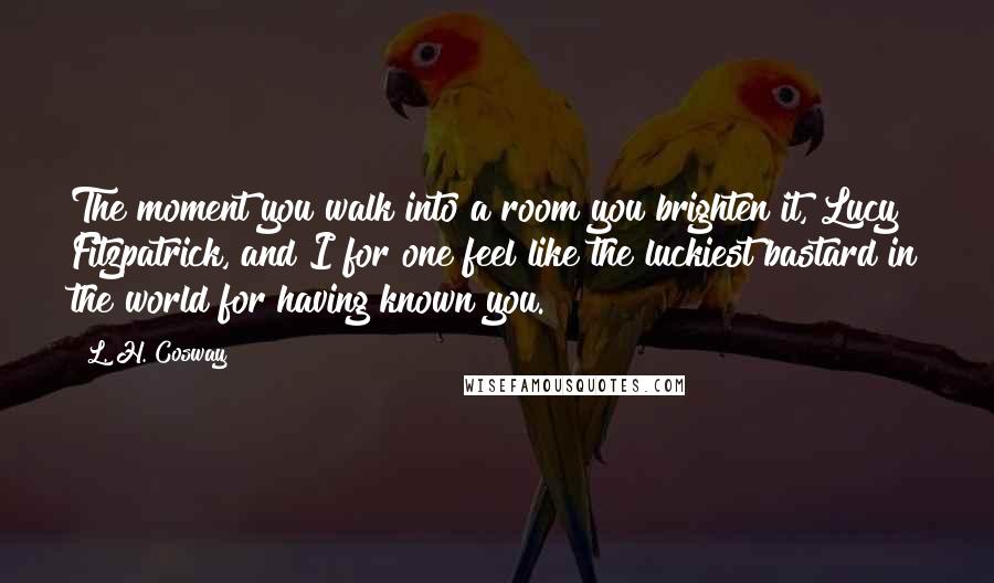 L. H. Cosway Quotes: The moment you walk into a room you brighten it, Lucy Fitzpatrick, and I for one feel like the luckiest bastard in the world for having known you.