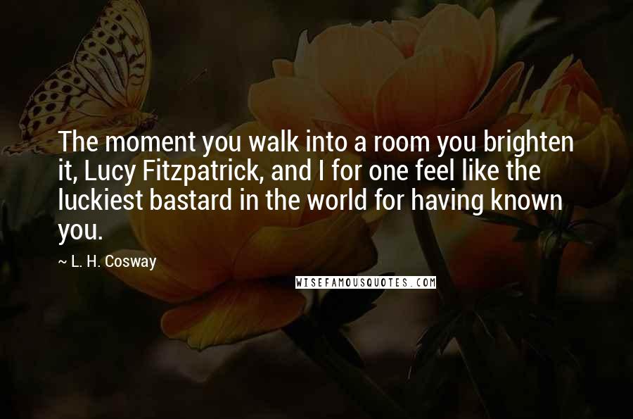 L. H. Cosway Quotes: The moment you walk into a room you brighten it, Lucy Fitzpatrick, and I for one feel like the luckiest bastard in the world for having known you.