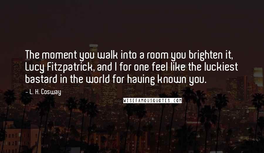 L. H. Cosway Quotes: The moment you walk into a room you brighten it, Lucy Fitzpatrick, and I for one feel like the luckiest bastard in the world for having known you.