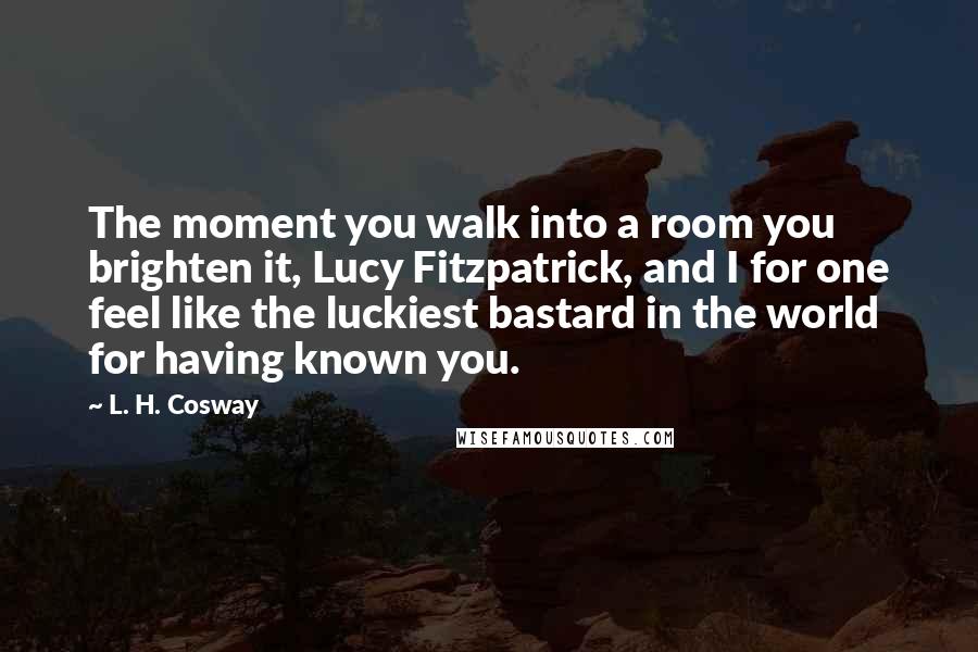 L. H. Cosway Quotes: The moment you walk into a room you brighten it, Lucy Fitzpatrick, and I for one feel like the luckiest bastard in the world for having known you.