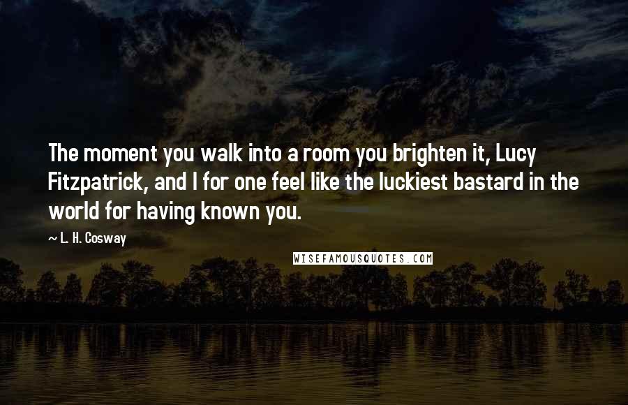 L. H. Cosway Quotes: The moment you walk into a room you brighten it, Lucy Fitzpatrick, and I for one feel like the luckiest bastard in the world for having known you.