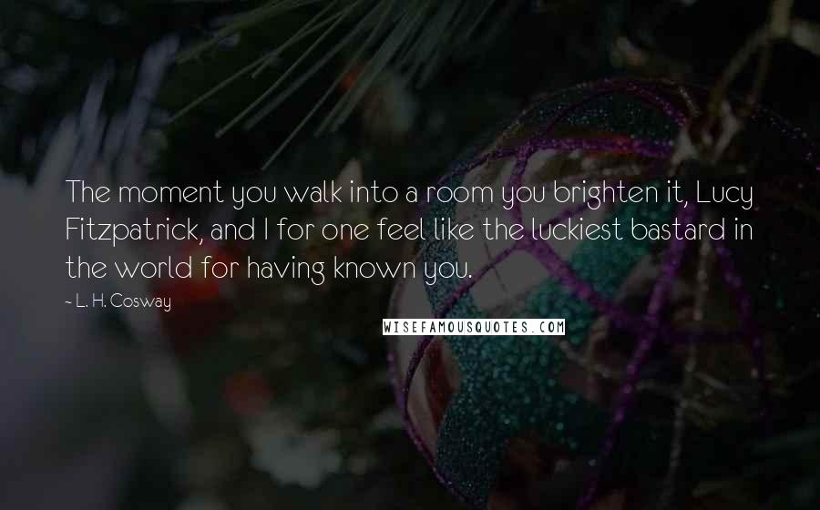 L. H. Cosway Quotes: The moment you walk into a room you brighten it, Lucy Fitzpatrick, and I for one feel like the luckiest bastard in the world for having known you.