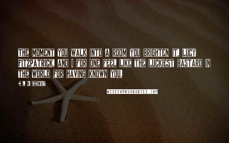 L. H. Cosway Quotes: The moment you walk into a room you brighten it, Lucy Fitzpatrick, and I for one feel like the luckiest bastard in the world for having known you.