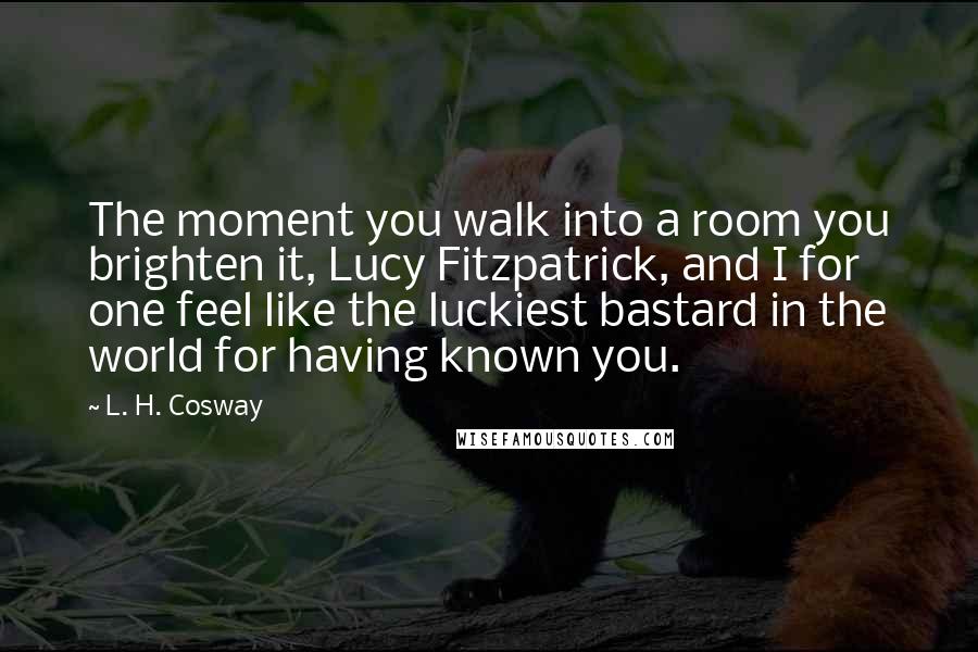 L. H. Cosway Quotes: The moment you walk into a room you brighten it, Lucy Fitzpatrick, and I for one feel like the luckiest bastard in the world for having known you.