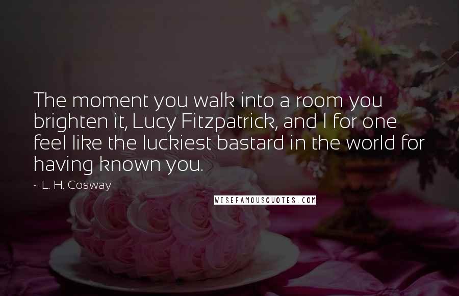 L. H. Cosway Quotes: The moment you walk into a room you brighten it, Lucy Fitzpatrick, and I for one feel like the luckiest bastard in the world for having known you.