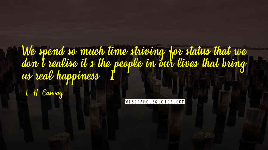 L. H. Cosway Quotes: We spend so much time striving for status that we don't realise it's the people in our lives that bring us real happiness." I