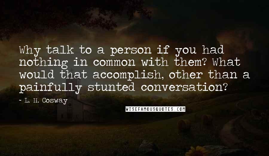 L. H. Cosway Quotes: Why talk to a person if you had nothing in common with them? What would that accomplish, other than a painfully stunted conversation?