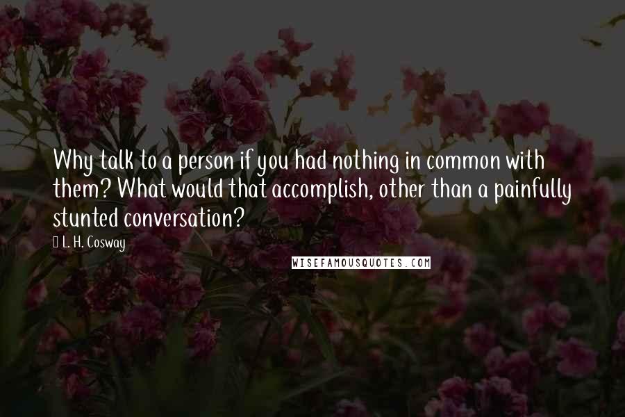 L. H. Cosway Quotes: Why talk to a person if you had nothing in common with them? What would that accomplish, other than a painfully stunted conversation?