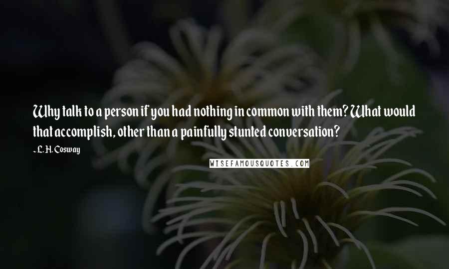 L. H. Cosway Quotes: Why talk to a person if you had nothing in common with them? What would that accomplish, other than a painfully stunted conversation?