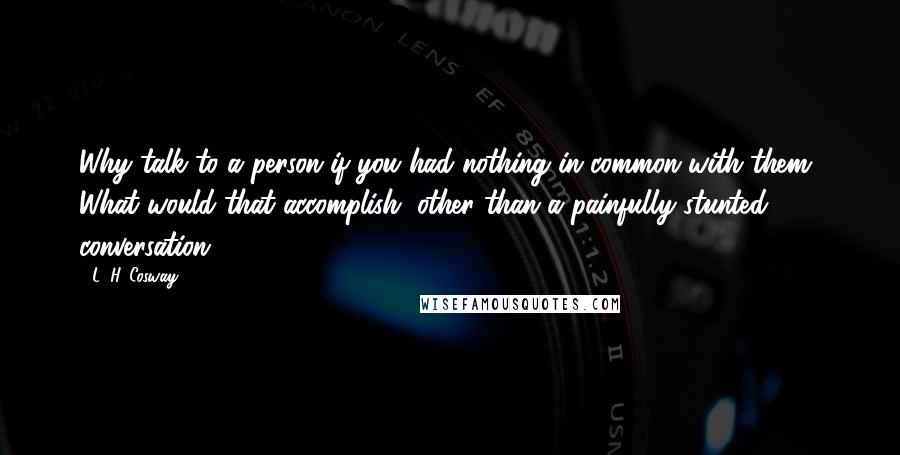 L. H. Cosway Quotes: Why talk to a person if you had nothing in common with them? What would that accomplish, other than a painfully stunted conversation?