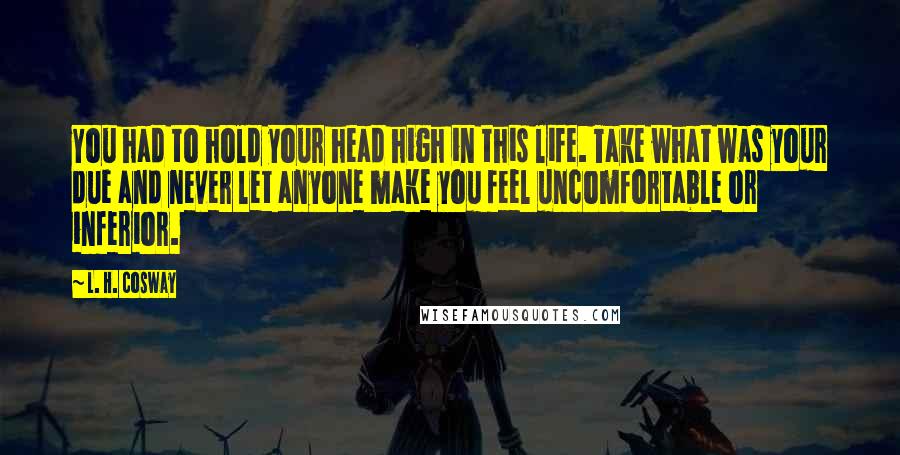 L. H. Cosway Quotes: You had to hold your head high in this life. Take what was your due and never let anyone make you feel uncomfortable or inferior.