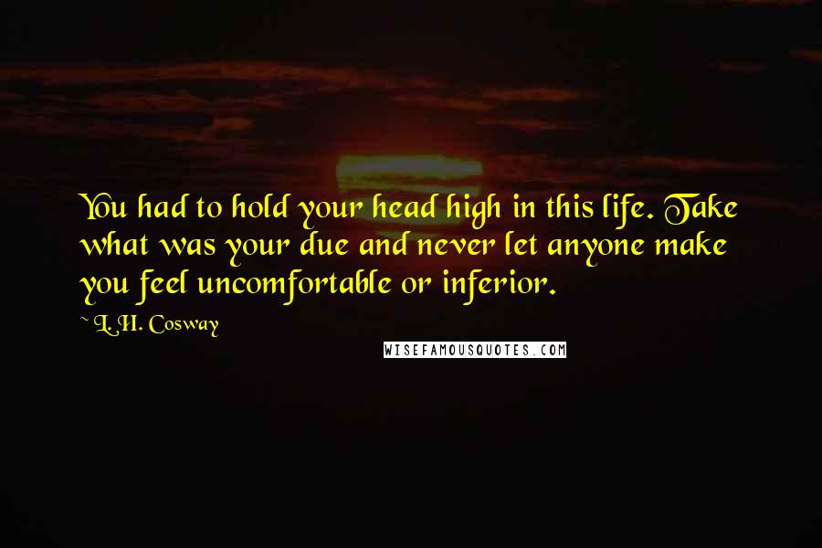 L. H. Cosway Quotes: You had to hold your head high in this life. Take what was your due and never let anyone make you feel uncomfortable or inferior.