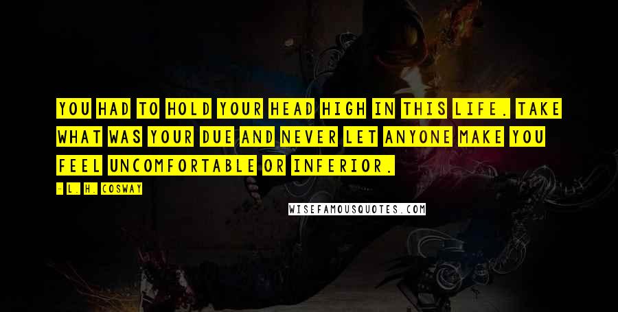 L. H. Cosway Quotes: You had to hold your head high in this life. Take what was your due and never let anyone make you feel uncomfortable or inferior.