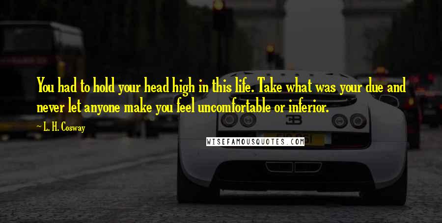 L. H. Cosway Quotes: You had to hold your head high in this life. Take what was your due and never let anyone make you feel uncomfortable or inferior.