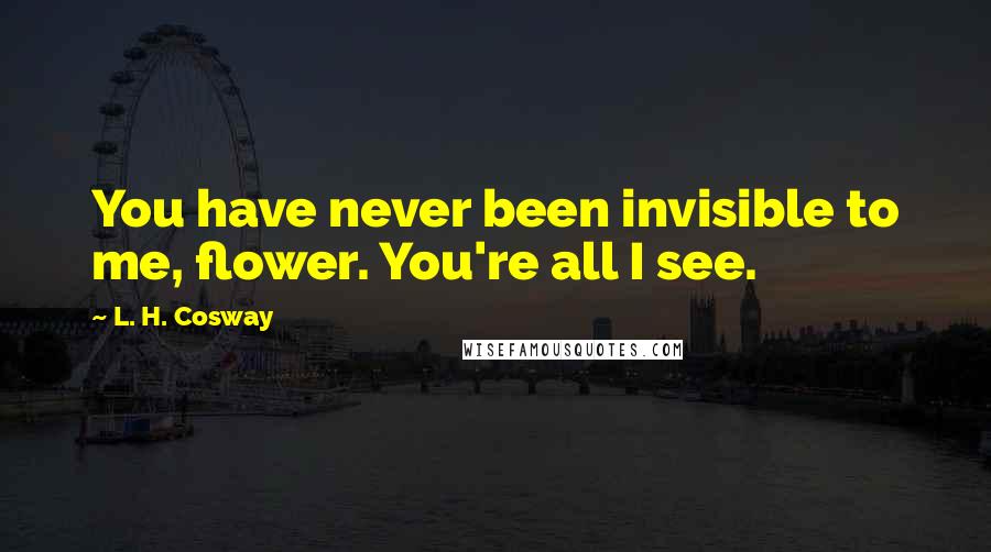 L. H. Cosway Quotes: You have never been invisible to me, flower. You're all I see.