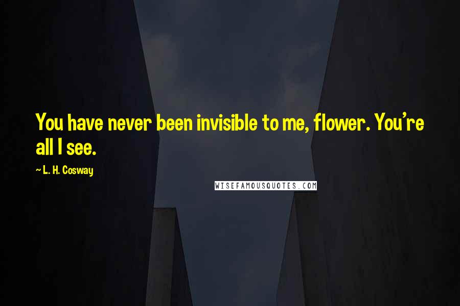L. H. Cosway Quotes: You have never been invisible to me, flower. You're all I see.