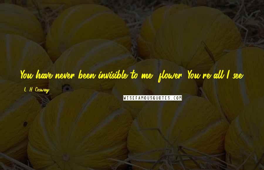 L. H. Cosway Quotes: You have never been invisible to me, flower. You're all I see.