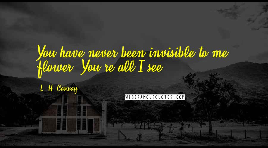 L. H. Cosway Quotes: You have never been invisible to me, flower. You're all I see.