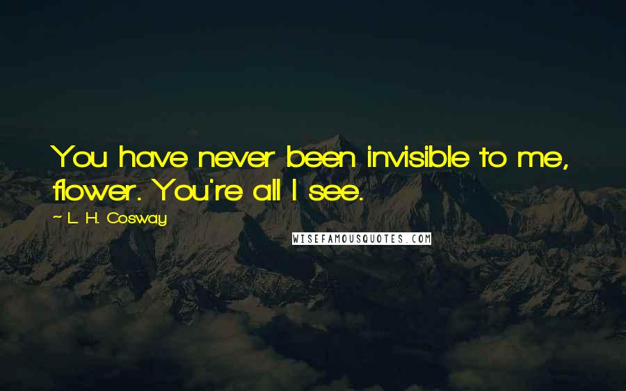 L. H. Cosway Quotes: You have never been invisible to me, flower. You're all I see.