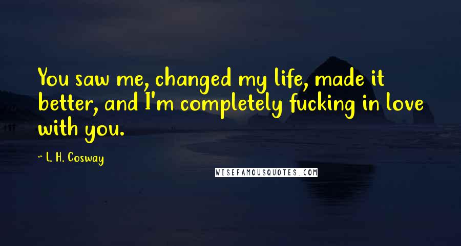 L. H. Cosway Quotes: You saw me, changed my life, made it better, and I'm completely fucking in love with you.