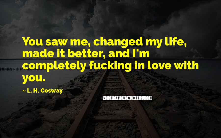 L. H. Cosway Quotes: You saw me, changed my life, made it better, and I'm completely fucking in love with you.