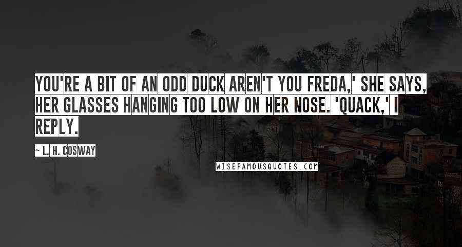 L. H. Cosway Quotes: You're a bit of an odd duck aren't you Freda,' she says, her glasses hanging too low on her nose. 'Quack,' I reply.