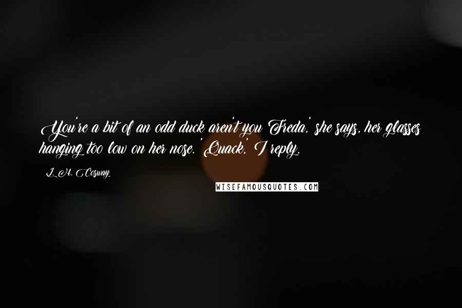 L. H. Cosway Quotes: You're a bit of an odd duck aren't you Freda,' she says, her glasses hanging too low on her nose. 'Quack,' I reply.