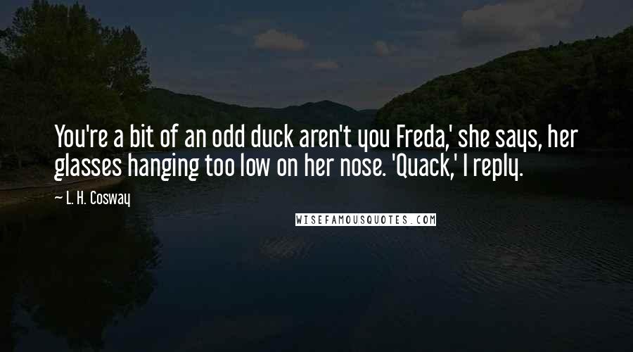 L. H. Cosway Quotes: You're a bit of an odd duck aren't you Freda,' she says, her glasses hanging too low on her nose. 'Quack,' I reply.