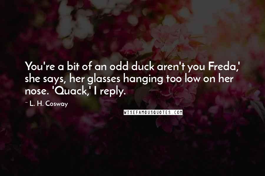 L. H. Cosway Quotes: You're a bit of an odd duck aren't you Freda,' she says, her glasses hanging too low on her nose. 'Quack,' I reply.