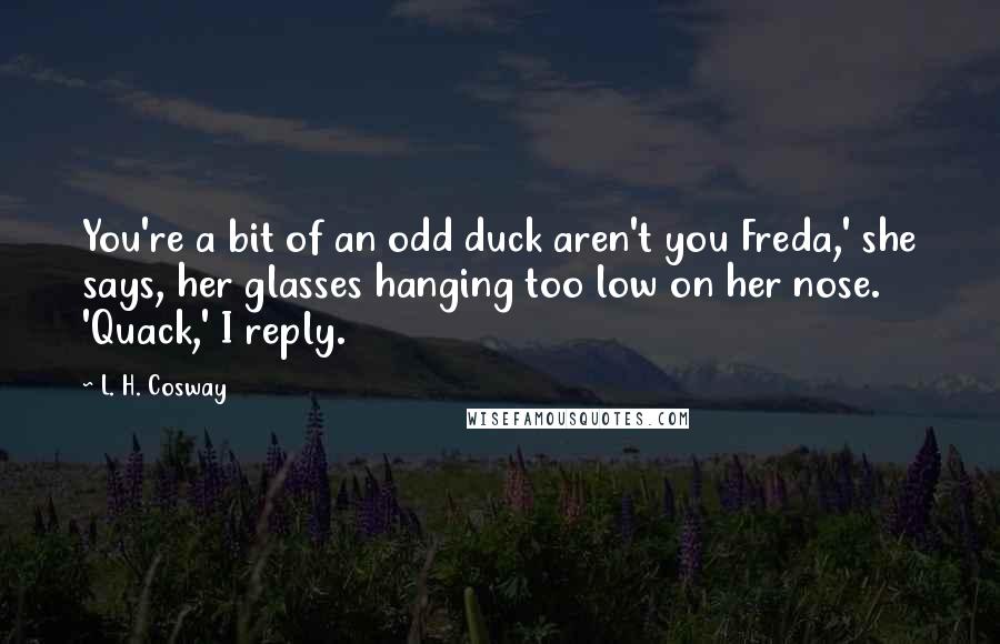 L. H. Cosway Quotes: You're a bit of an odd duck aren't you Freda,' she says, her glasses hanging too low on her nose. 'Quack,' I reply.